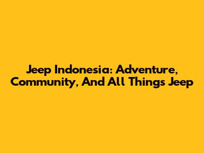 Jeep Indonesia: Adventure, Community, And All Things Jeep