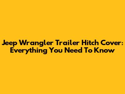 Jeep Wrangler Trailer Hitch Cover: Everything You Need To Know