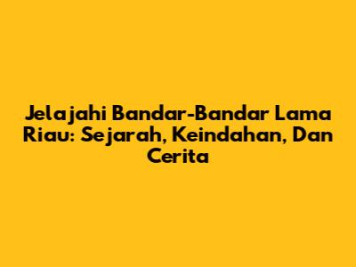 Jelajahi Bandar-Bandar Lama Riau: Sejarah, Keindahan, Dan Cerita
