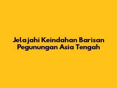 Jelajahi Keindahan Barisan Pegunungan Asia Tengah