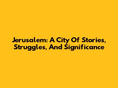 Jerusalem: A City Of Stories, Struggles, And Significance