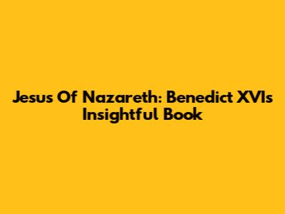 Jesus Of Nazareth: Benedict XVI's Insightful Book