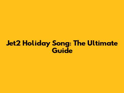 Jet2 Holiday Song: The Ultimate Guide