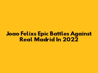Joao Felix's Epic Battles Against Real Madrid In 2022