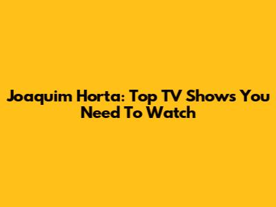 Joaquim Horta: Top TV Shows You Need To Watch