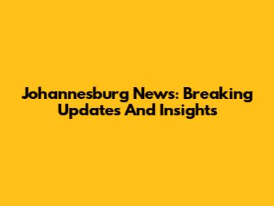 Johannesburg News: Breaking Updates And Insights