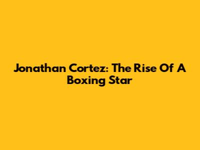 Jonathan Cortez: The Rise Of A Boxing Star
