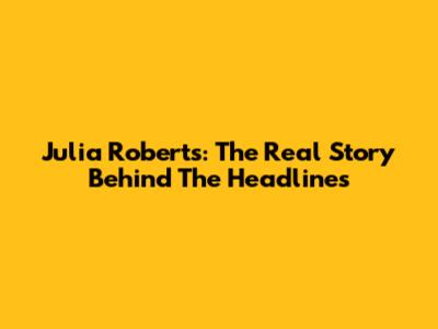 Julia Roberts: The Real Story Behind The Headlines