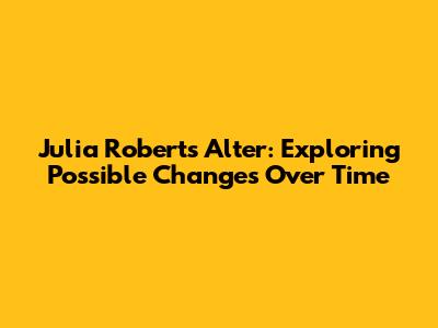 Julia Roberts Alter: Exploring Possible Changes Over Time
