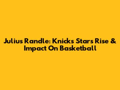 Julius Randle: Knicks Star's Rise & Impact On Basketball