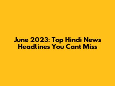 June 2023: Top Hindi News Headlines You Can't Miss