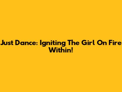 Just Dance: Igniting The Girl On Fire Within!