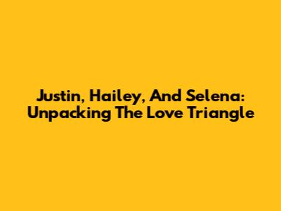 Justin, Hailey, And Selena: Unpacking The Love Triangle