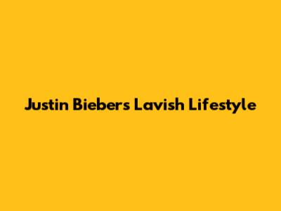 Justin Bieber's Lavish Lifestyle