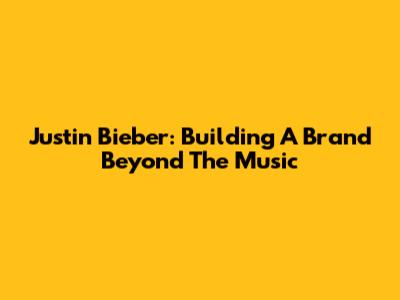 Justin Bieber: Building A Brand Beyond The Music