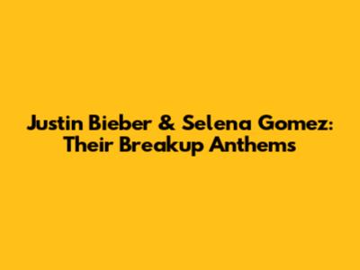 Justin Bieber & Selena Gomez: Their Breakup Anthems