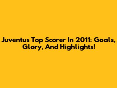 Juventus Top Scorer In 2011: Goals, Glory, And Highlights!