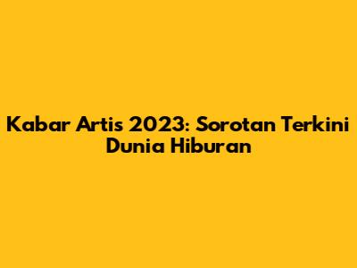 Kabar Artis 2023: Sorotan Terkini Dunia Hiburan
