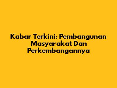 Kabar Terkini: Pembangunan Masyarakat Dan Perkembangannya