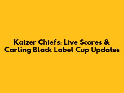 Kaizer Chiefs: Live Scores & Carling Black Label Cup Updates