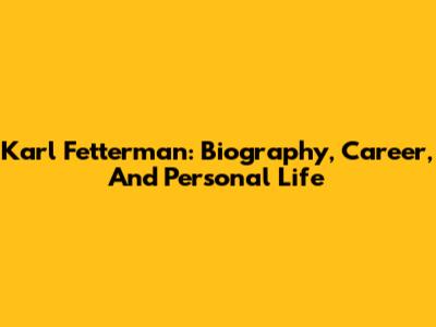 Karl Fetterman: Biography, Career, And Personal Life