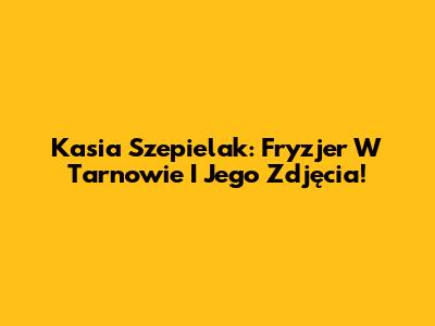 Kasia Szepielak: Fryzjer W Tarnowie I Jego Zdjęcia!