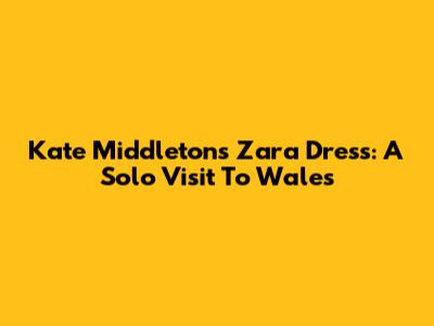 Kate Middleton's Zara Dress: A Solo Visit To Wales