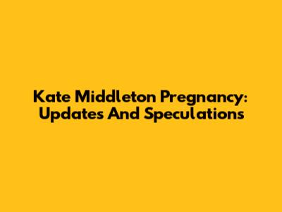 Kate Middleton Pregnancy: Updates And Speculations