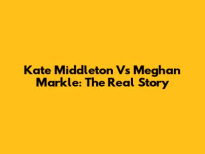 Kate Middleton Vs Meghan Markle: The Real Story