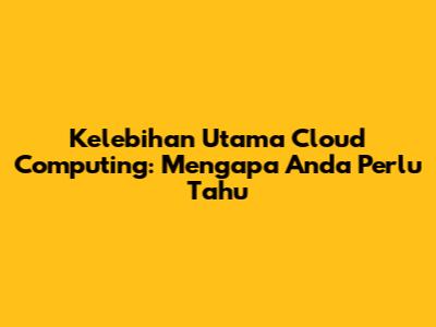 Kelebihan Utama Cloud Computing: Mengapa Anda Perlu Tahu