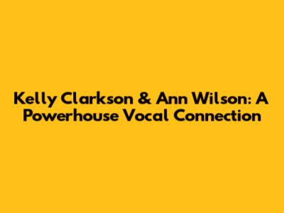 Kelly Clarkson & Ann Wilson: A Powerhouse Vocal Connection