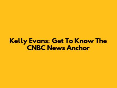 Kelly Evans: Get To Know The CNBC News Anchor