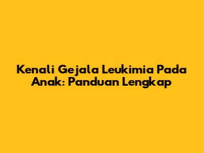Kenali Gejala Leukimia Pada Anak: Panduan Lengkap