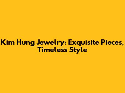 Kim Hung Jewelry: Exquisite Pieces, Timeless Style