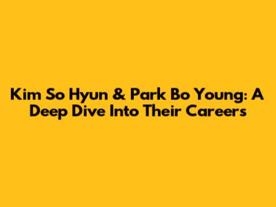 Kim So Hyun & Park Bo Young: A Deep Dive Into Their Careers