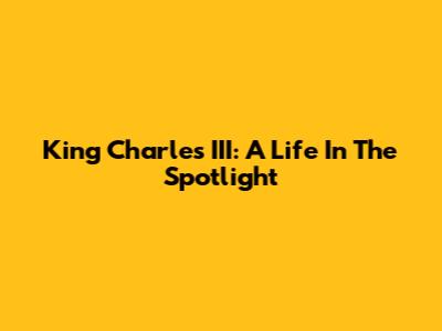 King Charles III: A Life In The Spotlight