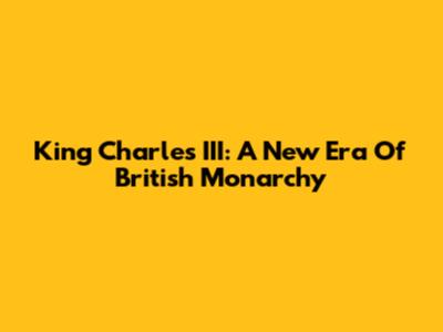 King Charles III: A New Era Of British Monarchy