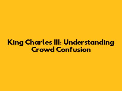 King Charles III: Understanding Crowd Confusion