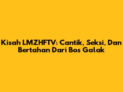 Kisah LMZHFTV: Cantik, Seksi, Dan Bertahan Dari Bos Galak