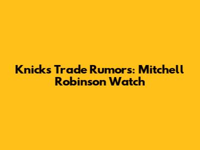 Knicks Trade Rumors: Mitchell Robinson Watch
