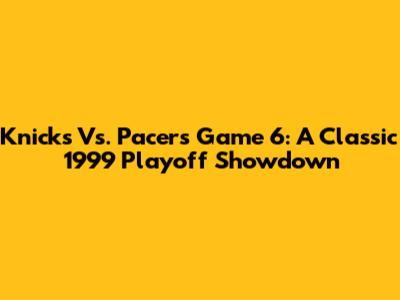 Knicks Vs. Pacers Game 6: A Classic 1999 Playoff Showdown