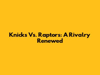 Knicks Vs. Raptors: A Rivalry Renewed
