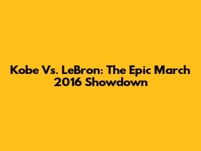 Kobe Vs. LeBron: The Epic March 2016 Showdown