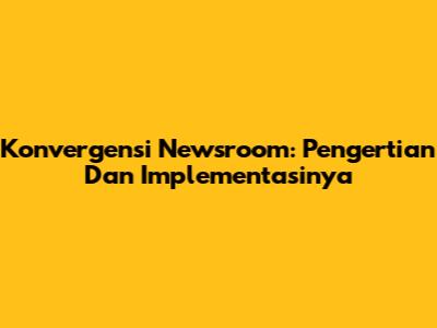 Konvergensi Newsroom: Pengertian Dan Implementasinya