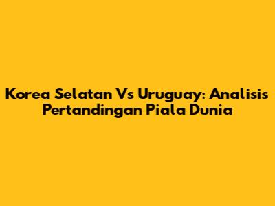 Korea Selatan Vs Uruguay: Analisis Pertandingan Piala Dunia