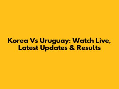 Korea Vs Uruguay: Watch Live, Latest Updates & Results