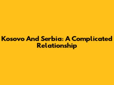 Kosovo And Serbia: A Complicated Relationship