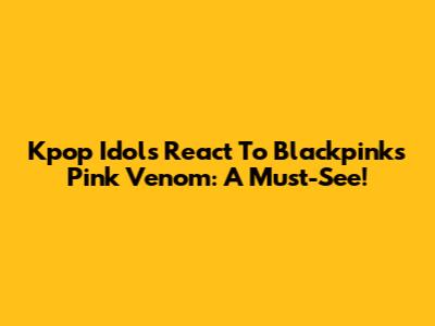 Kpop Idols React To Blackpink's Pink Venom: A Must-See!