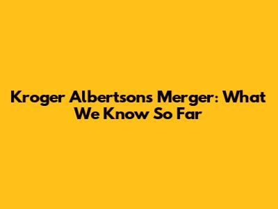 Kroger Albertsons Merger: What We Know So Far