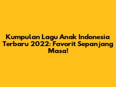 Kumpulan Lagu Anak Indonesia Terbaru 2022: Favorit Sepanjang Masa!